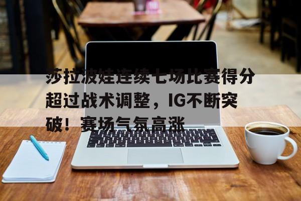 关于莎拉波娃连续七场比赛得分超过战术调整，IG不断突破！赛场气氛高涨的信息