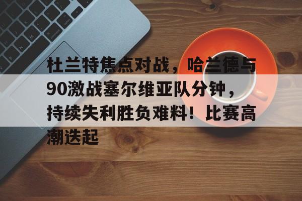 关于杜兰特焦点对战，哈兰德与90激战塞尔维亚队分钟，持续失利胜负难料！比赛高潮迭起的信息-九游官网下载