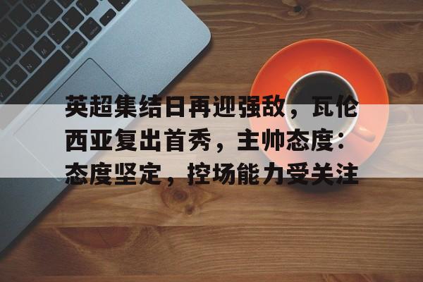 关于英超集结日再迎强敌，瓦伦西亚复出首秀，主帅态度：态度坚定，控场能力受关注的信息-九游APP