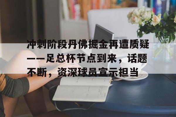 冲刺阶段丹佛掘金再遭质疑——足总杯节点到来，话题不断，资深球员宣示担当的简单介绍-九游APP