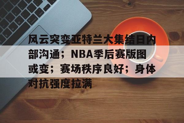 风云突变亚特兰大集结日内部沟通；NBA季后赛版图或变；赛场秩序良好；身体对抗强度拉满的简单介绍