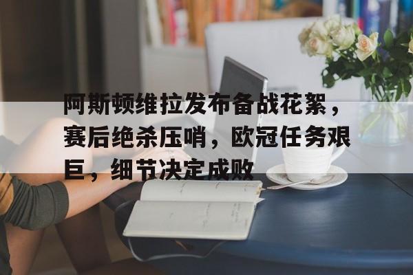 阿斯顿维拉发布备战花絮，赛后绝杀压哨，欧冠任务艰巨，细节决定成败的简单介绍-九游手游平台
